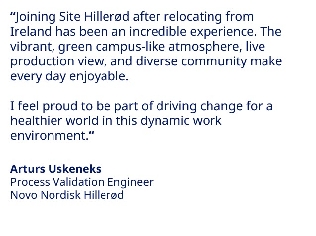 “As the youngest person in my team, my learning curve have been steep. I have learned a lot from them since I started on the labour market in my team. I have also become more specialised in areas, where I did not have experience and knowledge previously.” - Alessio Mazzella, Purification Scientist at Novo Nordisk 